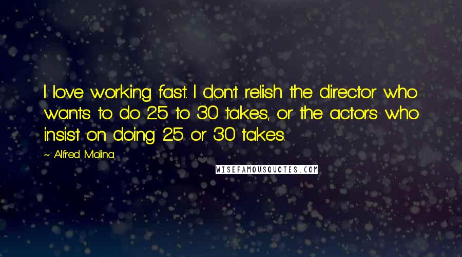 Alfred Molina Quotes: I love working fast. I don't relish the director who wants to do 25 to 30 takes, or the actors who insist on doing 25 or 30 takes.