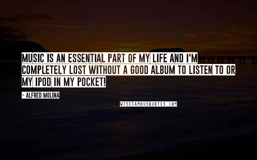 Alfred Molina Quotes: Music is an essential part of my life and I'm completely lost without a good album to listen to or my iPod in my pocket!