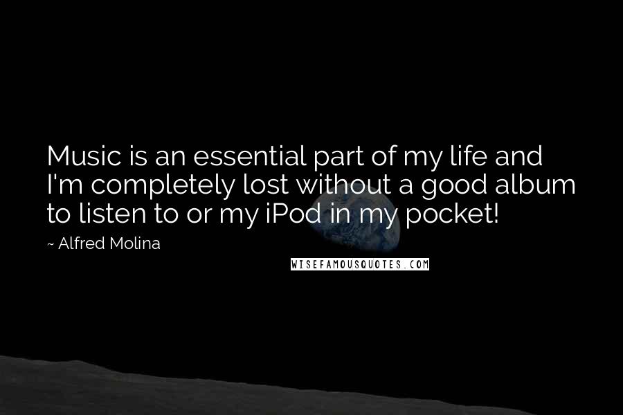 Alfred Molina Quotes: Music is an essential part of my life and I'm completely lost without a good album to listen to or my iPod in my pocket!