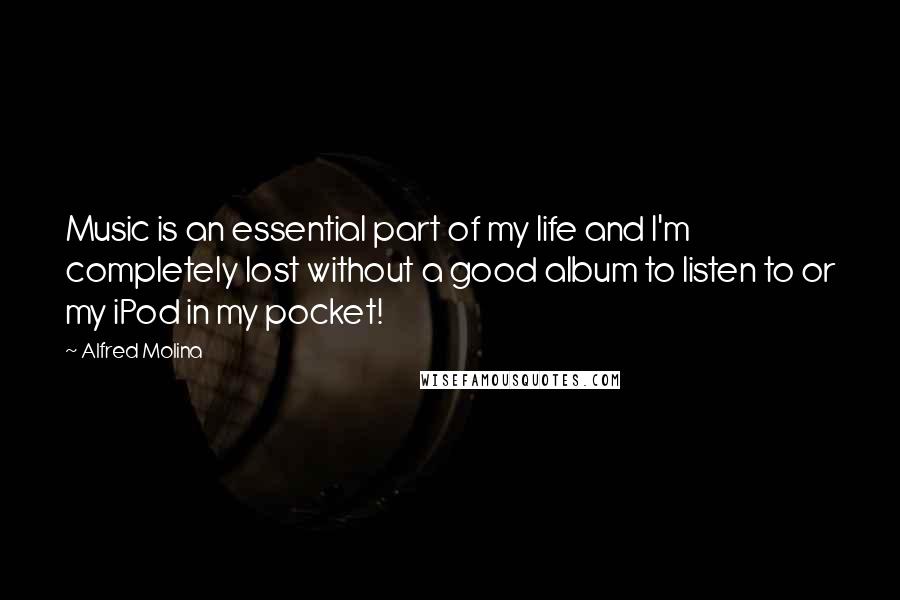 Alfred Molina Quotes: Music is an essential part of my life and I'm completely lost without a good album to listen to or my iPod in my pocket!