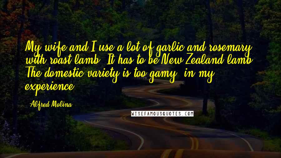 Alfred Molina Quotes: My wife and I use a lot of garlic and rosemary with roast lamb. It has to be New Zealand lamb. The domestic variety is too gamy, in my experience.