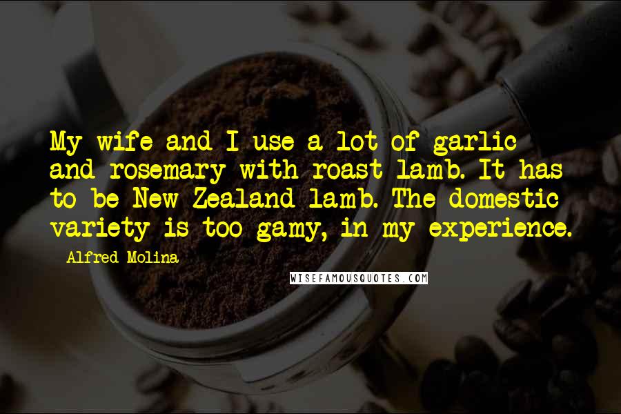Alfred Molina Quotes: My wife and I use a lot of garlic and rosemary with roast lamb. It has to be New Zealand lamb. The domestic variety is too gamy, in my experience.