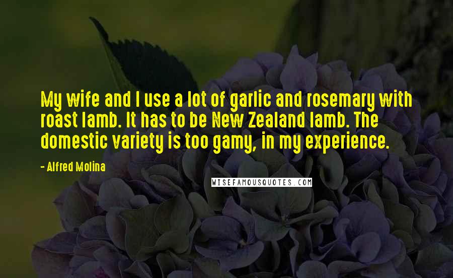 Alfred Molina Quotes: My wife and I use a lot of garlic and rosemary with roast lamb. It has to be New Zealand lamb. The domestic variety is too gamy, in my experience.