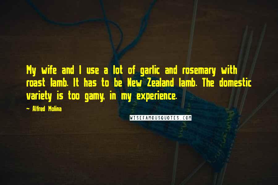 Alfred Molina Quotes: My wife and I use a lot of garlic and rosemary with roast lamb. It has to be New Zealand lamb. The domestic variety is too gamy, in my experience.