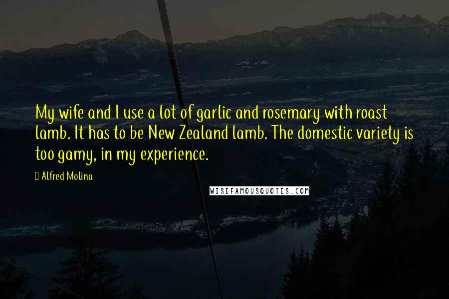 Alfred Molina Quotes: My wife and I use a lot of garlic and rosemary with roast lamb. It has to be New Zealand lamb. The domestic variety is too gamy, in my experience.