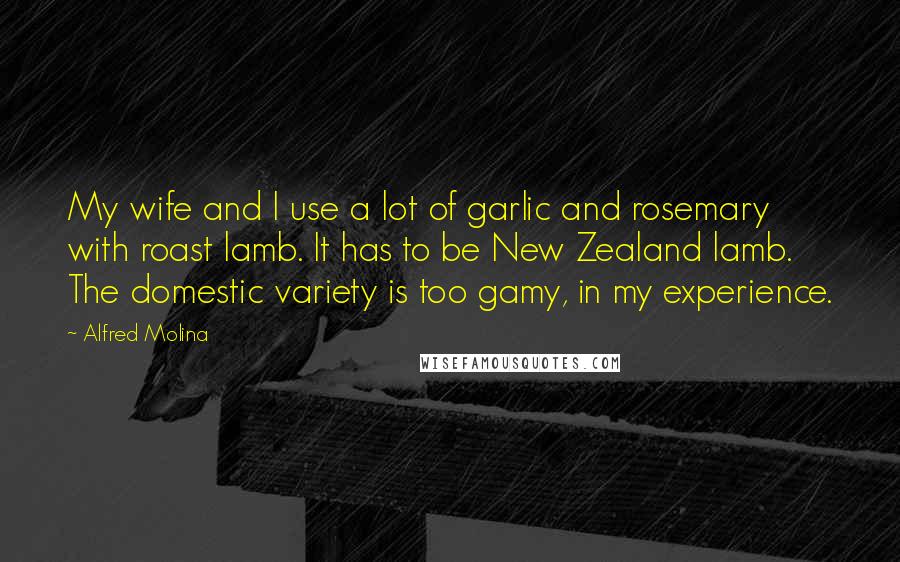 Alfred Molina Quotes: My wife and I use a lot of garlic and rosemary with roast lamb. It has to be New Zealand lamb. The domestic variety is too gamy, in my experience.