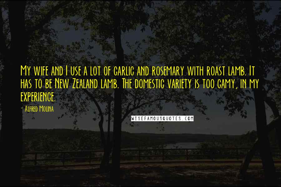 Alfred Molina Quotes: My wife and I use a lot of garlic and rosemary with roast lamb. It has to be New Zealand lamb. The domestic variety is too gamy, in my experience.