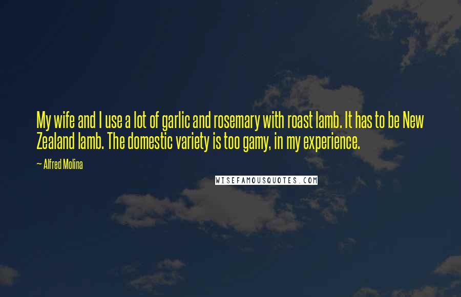 Alfred Molina Quotes: My wife and I use a lot of garlic and rosemary with roast lamb. It has to be New Zealand lamb. The domestic variety is too gamy, in my experience.