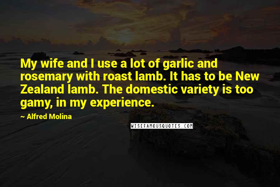 Alfred Molina Quotes: My wife and I use a lot of garlic and rosemary with roast lamb. It has to be New Zealand lamb. The domestic variety is too gamy, in my experience.
