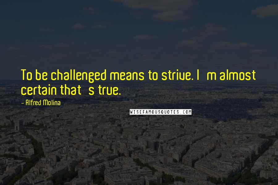 Alfred Molina Quotes: To be challenged means to strive. I'm almost certain that's true.