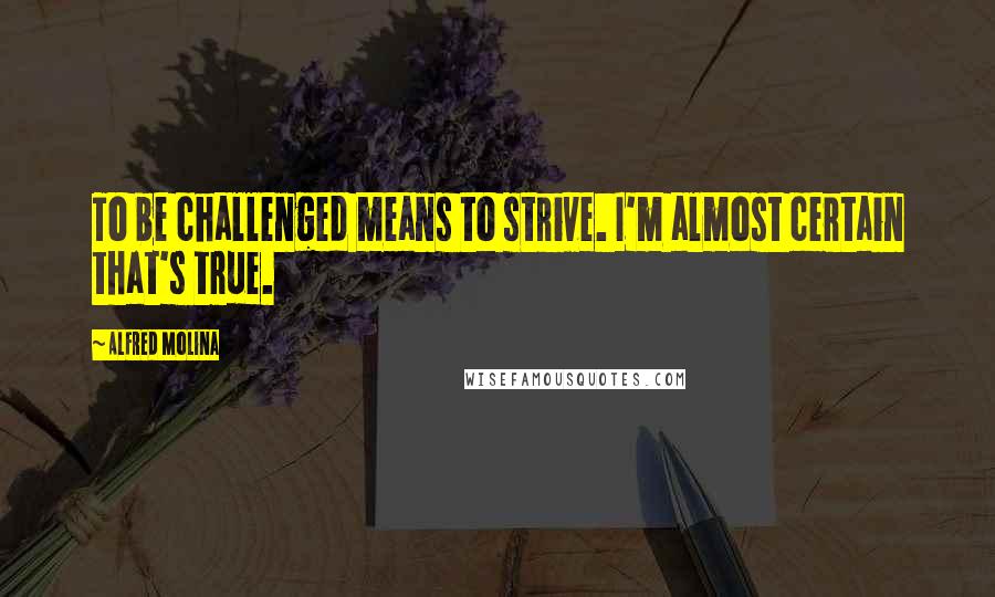 Alfred Molina Quotes: To be challenged means to strive. I'm almost certain that's true.