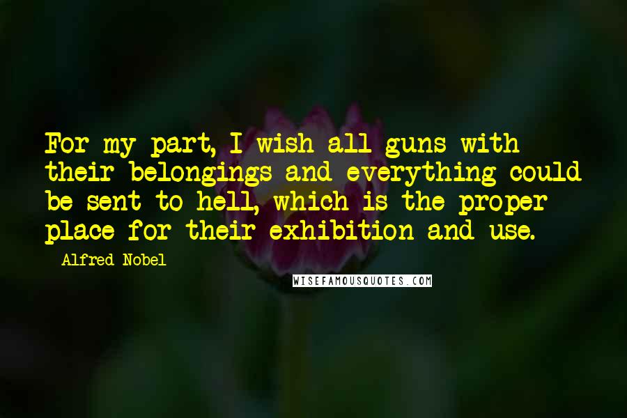 Alfred Nobel Quotes: For my part, I wish all guns with their belongings and everything could be sent to hell, which is the proper place for their exhibition and use.