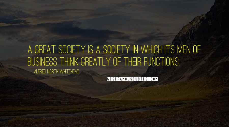 Alfred North Whitehead Quotes: A great society is a society in which its men of business think greatly of their functions.