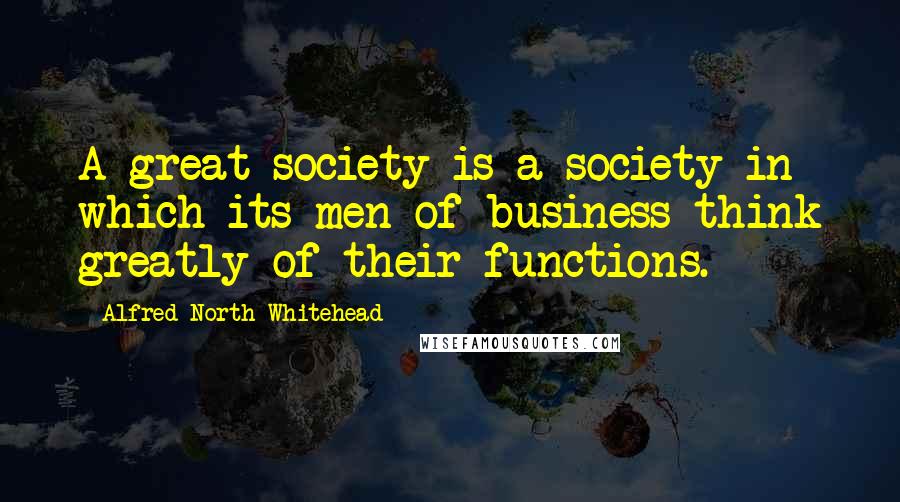 Alfred North Whitehead Quotes: A great society is a society in which its men of business think greatly of their functions.