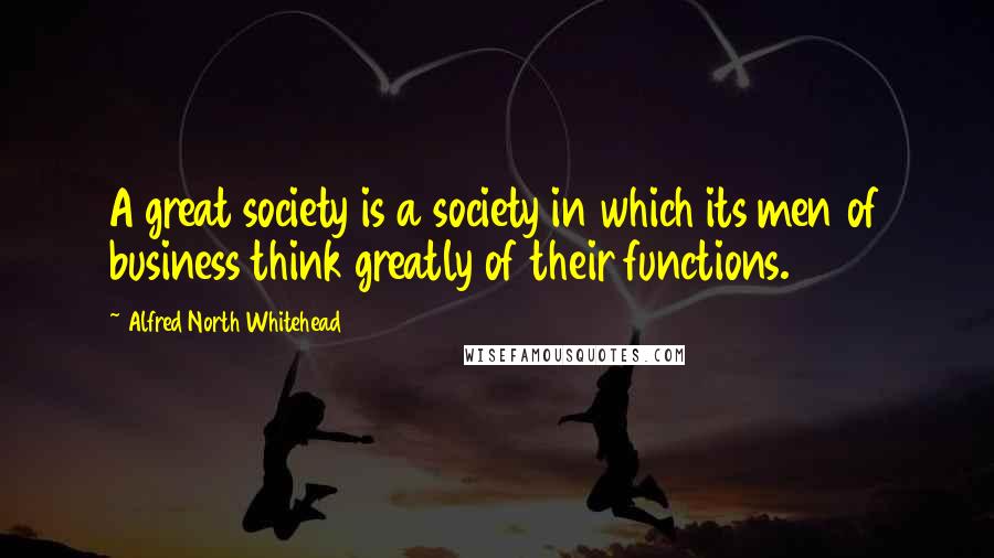 Alfred North Whitehead Quotes: A great society is a society in which its men of business think greatly of their functions.