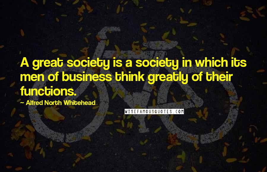 Alfred North Whitehead Quotes: A great society is a society in which its men of business think greatly of their functions.