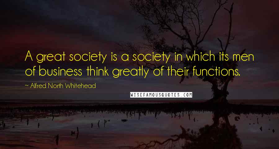 Alfred North Whitehead Quotes: A great society is a society in which its men of business think greatly of their functions.