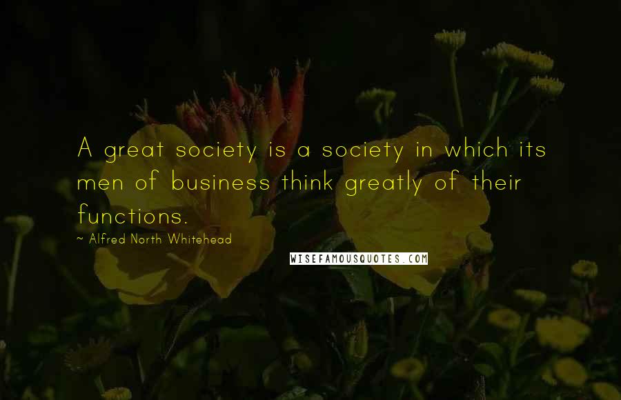 Alfred North Whitehead Quotes: A great society is a society in which its men of business think greatly of their functions.