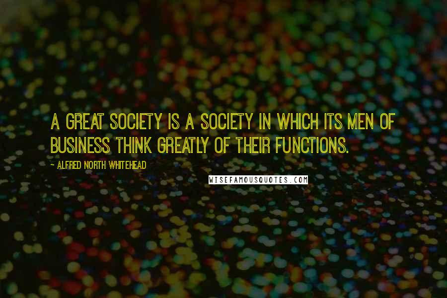 Alfred North Whitehead Quotes: A great society is a society in which its men of business think greatly of their functions.