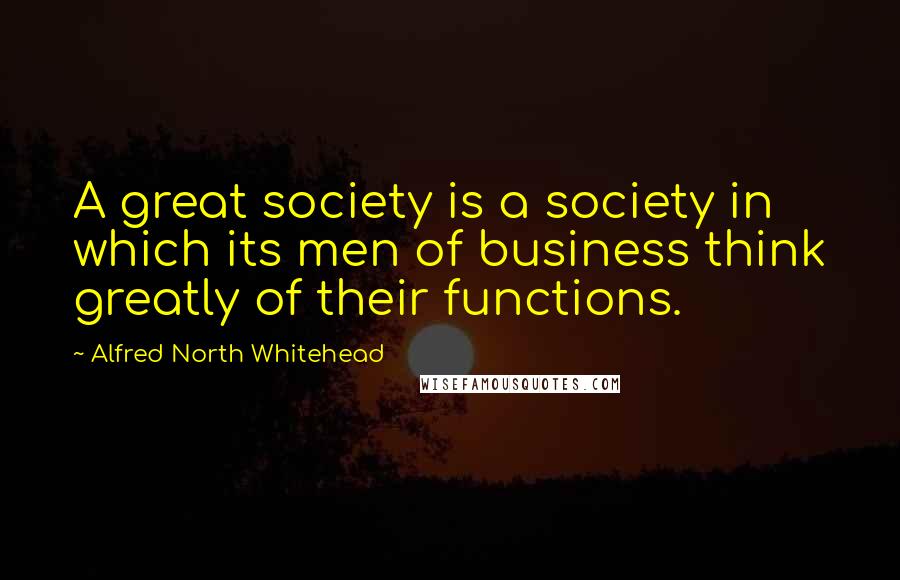 Alfred North Whitehead Quotes: A great society is a society in which its men of business think greatly of their functions.