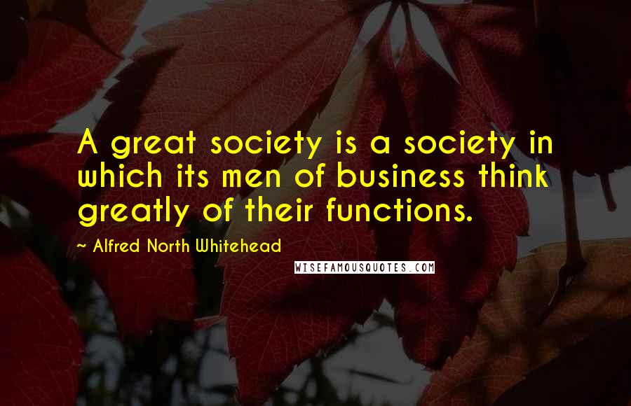 Alfred North Whitehead Quotes: A great society is a society in which its men of business think greatly of their functions.