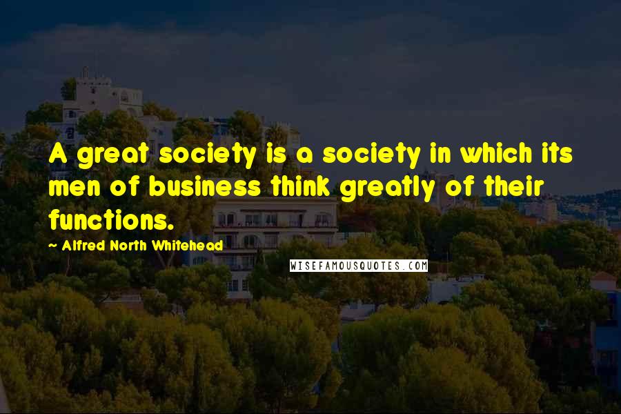 Alfred North Whitehead Quotes: A great society is a society in which its men of business think greatly of their functions.