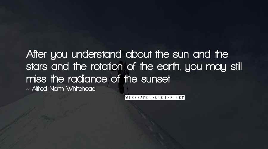 Alfred North Whitehead Quotes: After you understand about the sun and the stars and the rotation of the earth, you may still miss the radiance of the sunset.