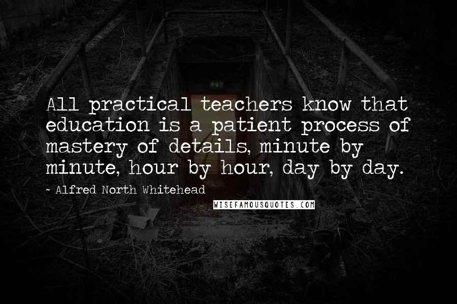 Alfred North Whitehead Quotes: All practical teachers know that education is a patient process of mastery of details, minute by minute, hour by hour, day by day.