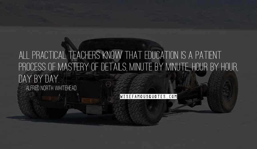 Alfred North Whitehead Quotes: All practical teachers know that education is a patient process of mastery of details, minute by minute, hour by hour, day by day.