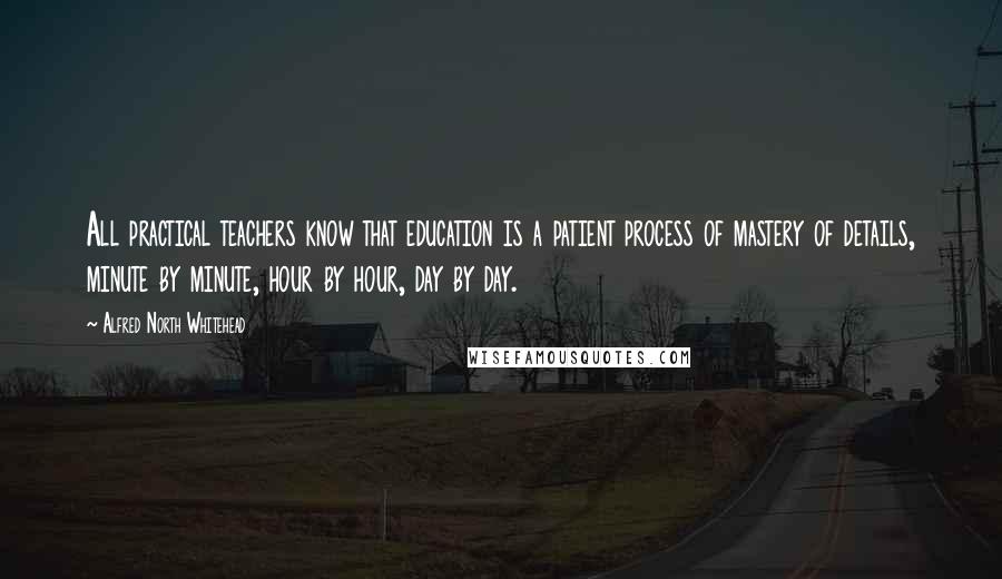 Alfred North Whitehead Quotes: All practical teachers know that education is a patient process of mastery of details, minute by minute, hour by hour, day by day.