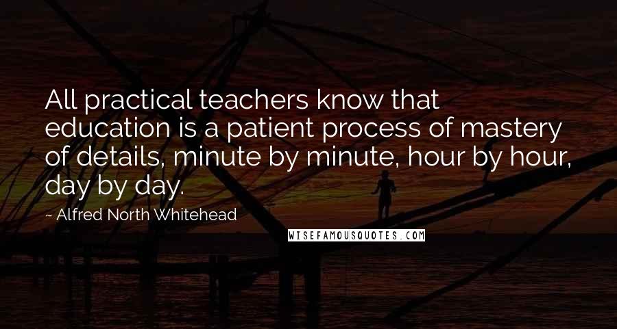 Alfred North Whitehead Quotes: All practical teachers know that education is a patient process of mastery of details, minute by minute, hour by hour, day by day.