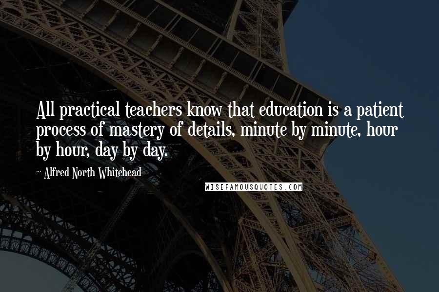 Alfred North Whitehead Quotes: All practical teachers know that education is a patient process of mastery of details, minute by minute, hour by hour, day by day.