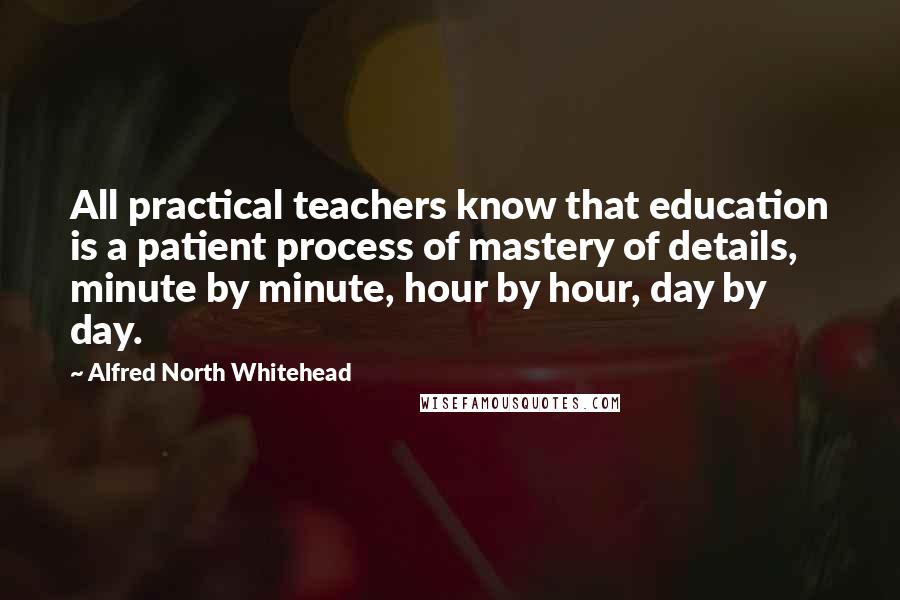 Alfred North Whitehead Quotes: All practical teachers know that education is a patient process of mastery of details, minute by minute, hour by hour, day by day.