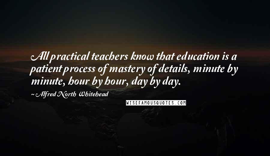 Alfred North Whitehead Quotes: All practical teachers know that education is a patient process of mastery of details, minute by minute, hour by hour, day by day.