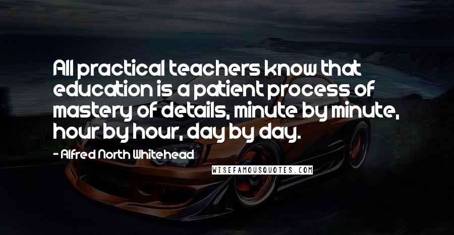 Alfred North Whitehead Quotes: All practical teachers know that education is a patient process of mastery of details, minute by minute, hour by hour, day by day.