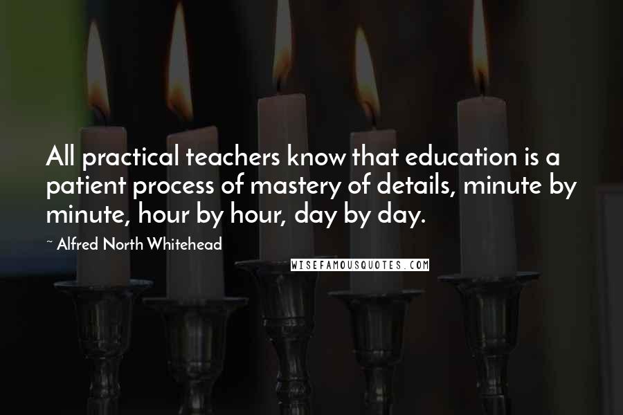 Alfred North Whitehead Quotes: All practical teachers know that education is a patient process of mastery of details, minute by minute, hour by hour, day by day.