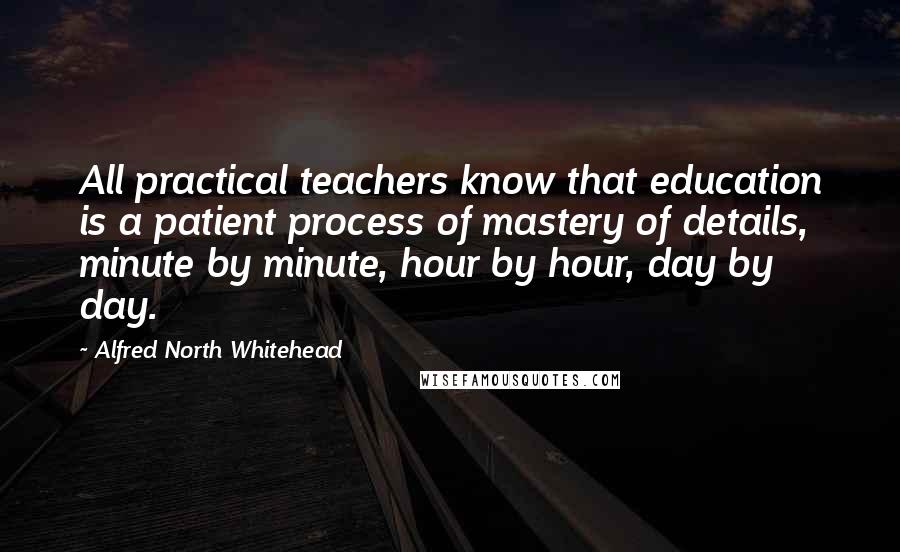 Alfred North Whitehead Quotes: All practical teachers know that education is a patient process of mastery of details, minute by minute, hour by hour, day by day.