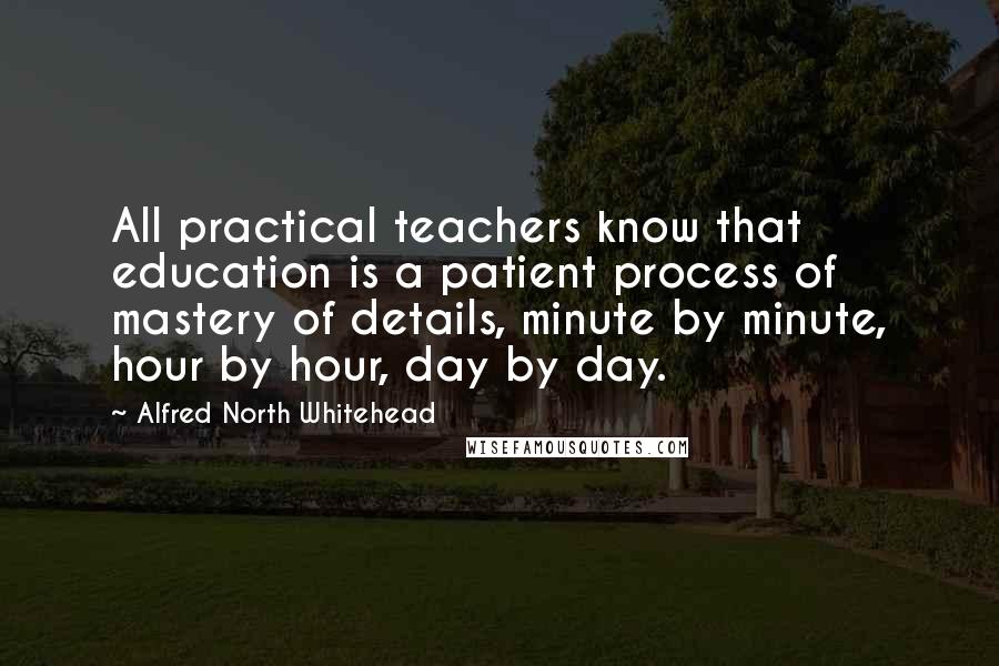 Alfred North Whitehead Quotes: All practical teachers know that education is a patient process of mastery of details, minute by minute, hour by hour, day by day.