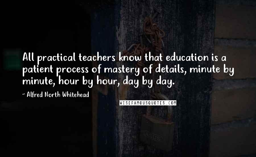 Alfred North Whitehead Quotes: All practical teachers know that education is a patient process of mastery of details, minute by minute, hour by hour, day by day.