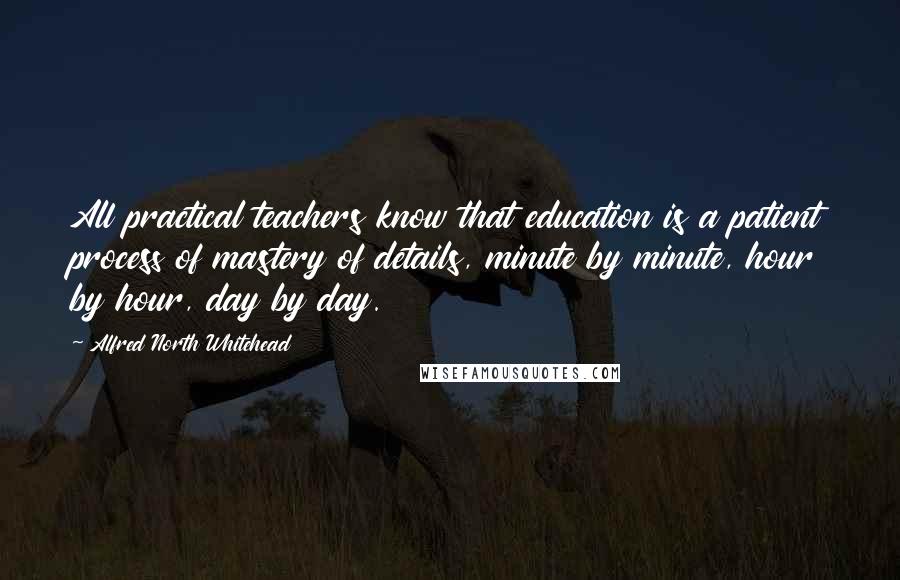 Alfred North Whitehead Quotes: All practical teachers know that education is a patient process of mastery of details, minute by minute, hour by hour, day by day.