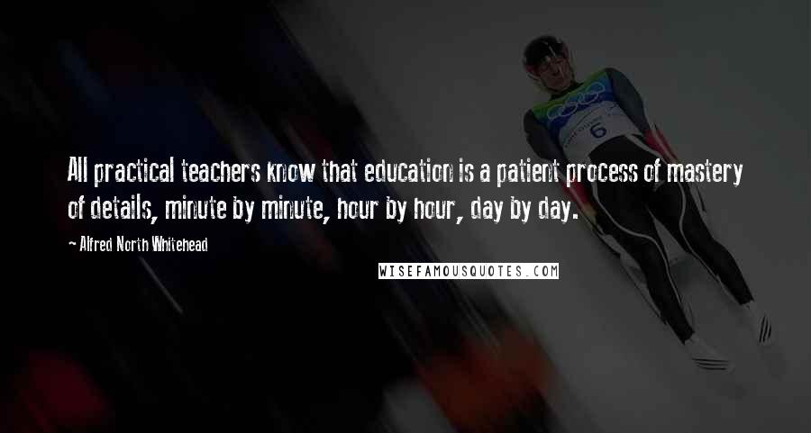 Alfred North Whitehead Quotes: All practical teachers know that education is a patient process of mastery of details, minute by minute, hour by hour, day by day.