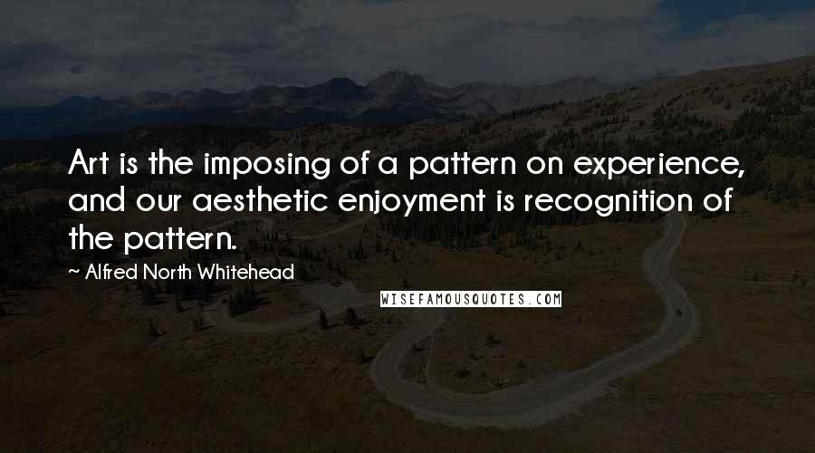 Alfred North Whitehead Quotes: Art is the imposing of a pattern on experience, and our aesthetic enjoyment is recognition of the pattern.