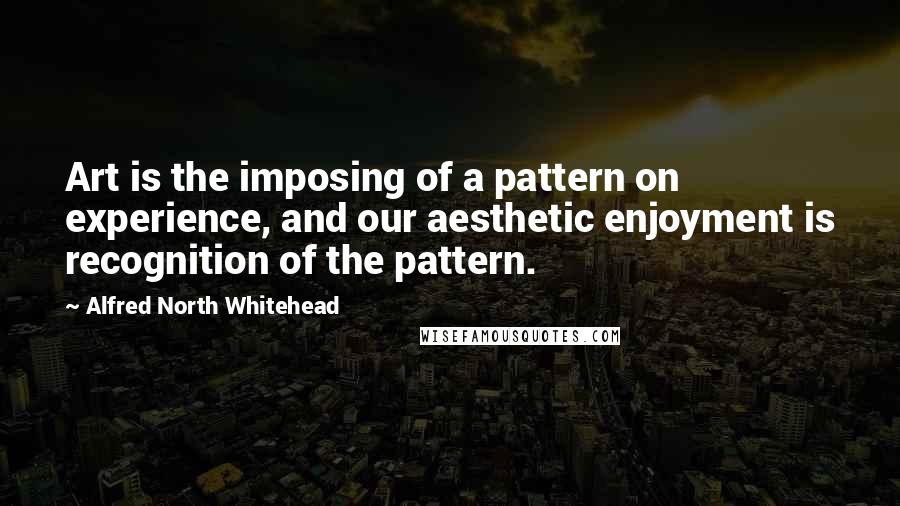 Alfred North Whitehead Quotes: Art is the imposing of a pattern on experience, and our aesthetic enjoyment is recognition of the pattern.