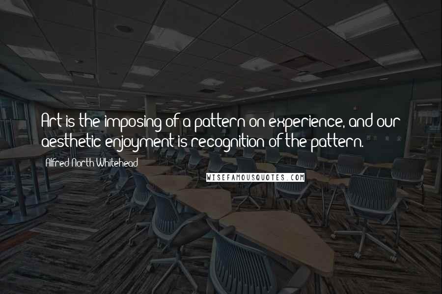 Alfred North Whitehead Quotes: Art is the imposing of a pattern on experience, and our aesthetic enjoyment is recognition of the pattern.