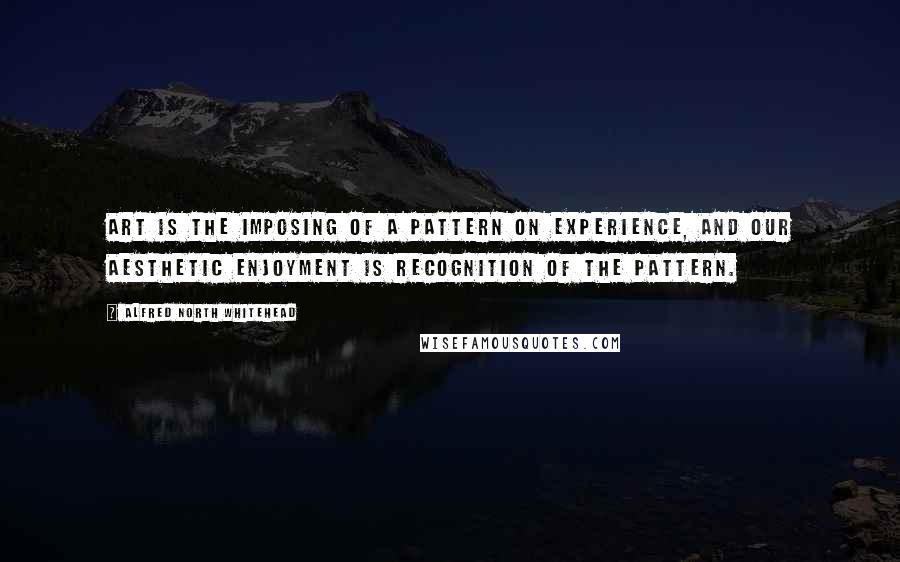 Alfred North Whitehead Quotes: Art is the imposing of a pattern on experience, and our aesthetic enjoyment is recognition of the pattern.