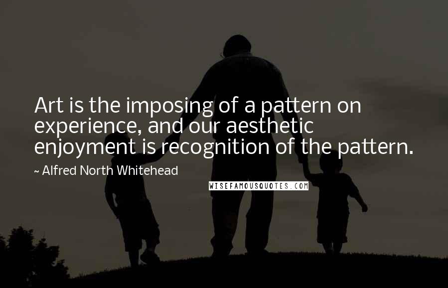 Alfred North Whitehead Quotes: Art is the imposing of a pattern on experience, and our aesthetic enjoyment is recognition of the pattern.