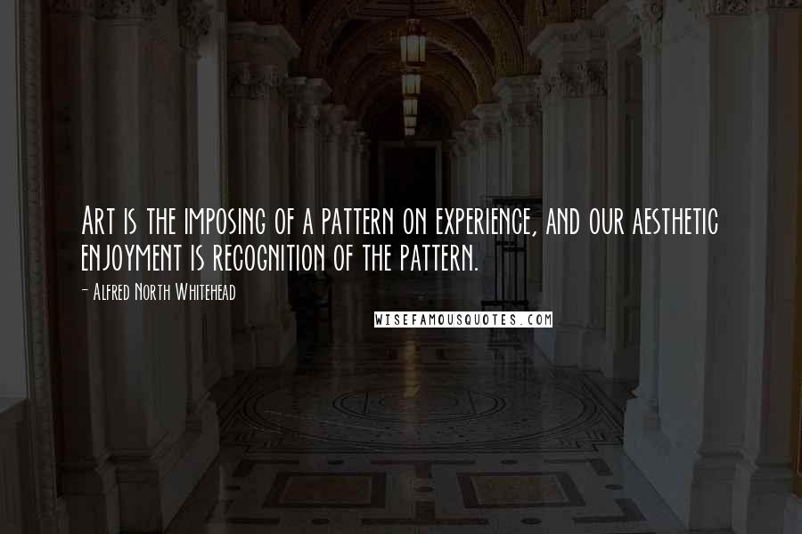 Alfred North Whitehead Quotes: Art is the imposing of a pattern on experience, and our aesthetic enjoyment is recognition of the pattern.