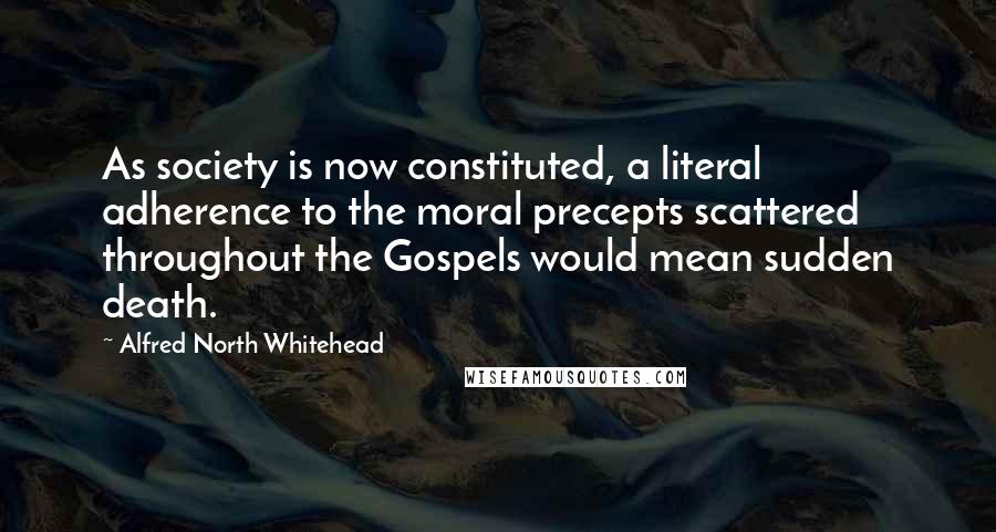 Alfred North Whitehead Quotes: As society is now constituted, a literal adherence to the moral precepts scattered throughout the Gospels would mean sudden death.