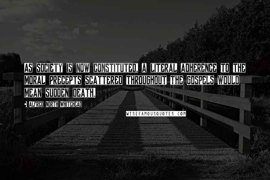 Alfred North Whitehead Quotes: As society is now constituted, a literal adherence to the moral precepts scattered throughout the Gospels would mean sudden death.