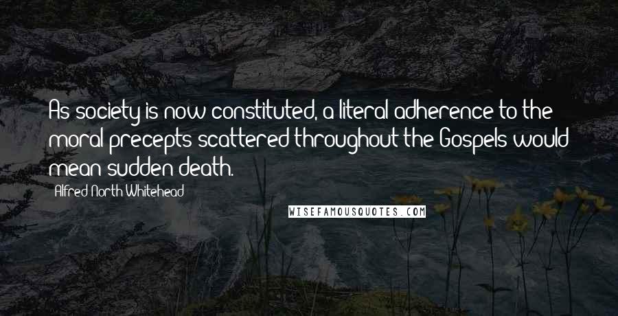 Alfred North Whitehead Quotes: As society is now constituted, a literal adherence to the moral precepts scattered throughout the Gospels would mean sudden death.